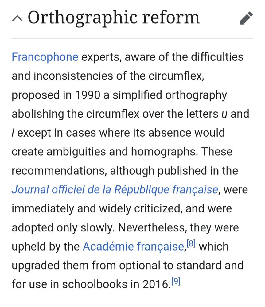 Francophone experts, aware of the difficulties and inconsistencies of the circumflex, proposed in 1990 a simplified orthography abolishing the circumflex over the letters u and i except in cases where its absence would create ambiguities and homographs. These recommendations, although published in the Journal officiel de la République française, were immediately and widely criticized, and were adopted only slowly. Nevertheless, they were upheld by the Académie française, which upgraded them from optional to standard and for use in schoolbooks in 2016.