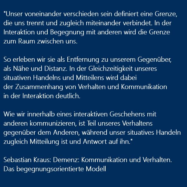 Bild zeigt Textausschnitt, weiße Schrift auf blauem Hintergrund: 

"Unser voneinander verschieden sein definiert eine Grenze,
die uns trennt und zugleich miteinander verbindet. In der 
Interaktion und Begegnung mit anderen wird die Grenze
zum Raum zwischen uns. 

So erleben wir sie als Entfernung zu unserem Gegenüber, 
als Nähe und Distanz. In der Gleichzeitigkeit unseres
situativen Handelns und Mitteilens wird dabei
der Zusammenhang von Verhalten und Kommunikation
in der Interaktion deutlich.  

Wie wir innerhalb eines interaktiven Geschehens mit 
anderen kommunizieren, ist Teil unseres Verhaltens
gegenüber dem Anderen, während unser situatives Handeln
zugleich Mitteilung ist und Antwort auf ihn."

Sebastian Kraus: Demenz: Kommunikation und Verhalten. 
Das begegnungsorientierte Modell