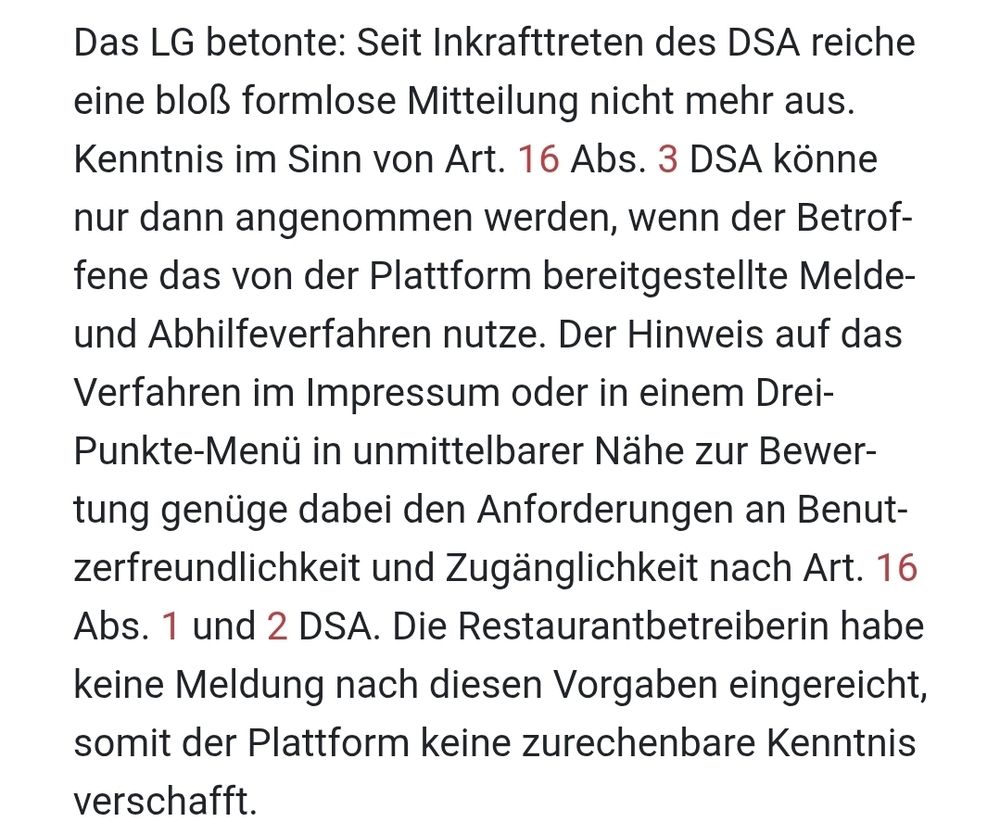 Das LG betonte: Seit Inkrafttreten des DSA reiche eine bloß formlose Mitteilung nicht mehr aus. Kenntnis im Sinn von Art. 16 Abs. 3 DSA könne nur dann angenommen werden, wenn der Betroffene das von der Plattform bereitgestellte Melde- und Abhilfeverfahren nutze. Der Hinweis auf das Verfahren im Impressum oder in einem Drei-Punkte-Menü in unmittelbarer Nähe zur Bewertung genüge dabei den Anforderungen an Benutzerfreundlichkeit und Zugänglichkeit nach Art. 16 Abs. 1 und 2 DSA. Die Restaurantbetreiberin habe keine Meldung nach diesen Vorgaben eingereicht, somit der Plattform keine zurechenbare Kenntnis verschafft.