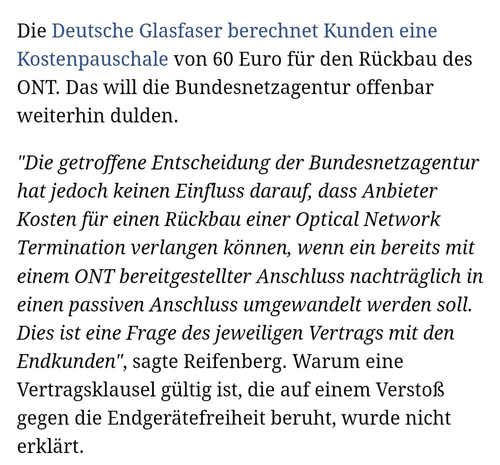 Text: Die Deutsche Glasfaser berechnet Kunden eine Kostenpauschale von 60 Euro für den Rückbau des ONT. Das will die Bundesnetzagentur offenbar weiterhin dulden.

"Die getroffene Entscheidung der Bundesnetzagentur hat jedoch keinen Einfluss darauf, dass Anbieter Kosten für einen Rückbau einer Optical Network Termination verlangen können, wenn ein bereits mit einem ONT bereitgestellter Anschluss nachträglich in einen passiven Anschluss umgewandelt werden soll. Dies ist eine Frage des jeweiligen Vertrags mit den Endkunden", sagte Reifenberg. Warum eine Vertragsklausel gültig ist, die auf einem Verstoß gegen die Endgerätefreiheit beruht, wurde nicht erklärt.