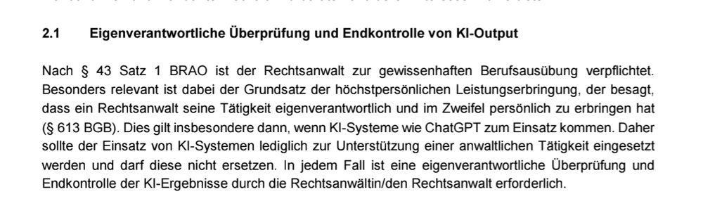 Eigenverantwortliche Überprüfung und Endkontrolle von KI-Output
Nach § 43 Satz 1 BRAO ist der Rechtsanwalt zur gewissenhaften Berufsausübung verpflichtet.
Besonders relevant ist dabei der Grundsatz der höchstpersönlichen Leistungserbringung, der besagt,
dass ein Rechtsanwalt seine Tätigkeit eigenverantwortlich und im Zweifel persönlich zu erbringen hat
(§ 613 BGB). Dies gilt insbesondere dann, wenn KI-Systeme wie ChatGPT zum Einsatz kommen. Daher
sollte der Einsatz von KI-Systemen lediglich zur Unterstützung einer anwaltlichen Tätigkeit eingesetzt
werden und darf diese nicht ersetzen. In jedem Fall ist eine eigenverantwortliche Überprüfung und
Endkontrolle der KI-Ergebnisse durch die Rechtsanwältin/den Rechtsanwalt erforderlich.
1 Siehe die Studie der Stanford University, Press Release January 11, 2024,