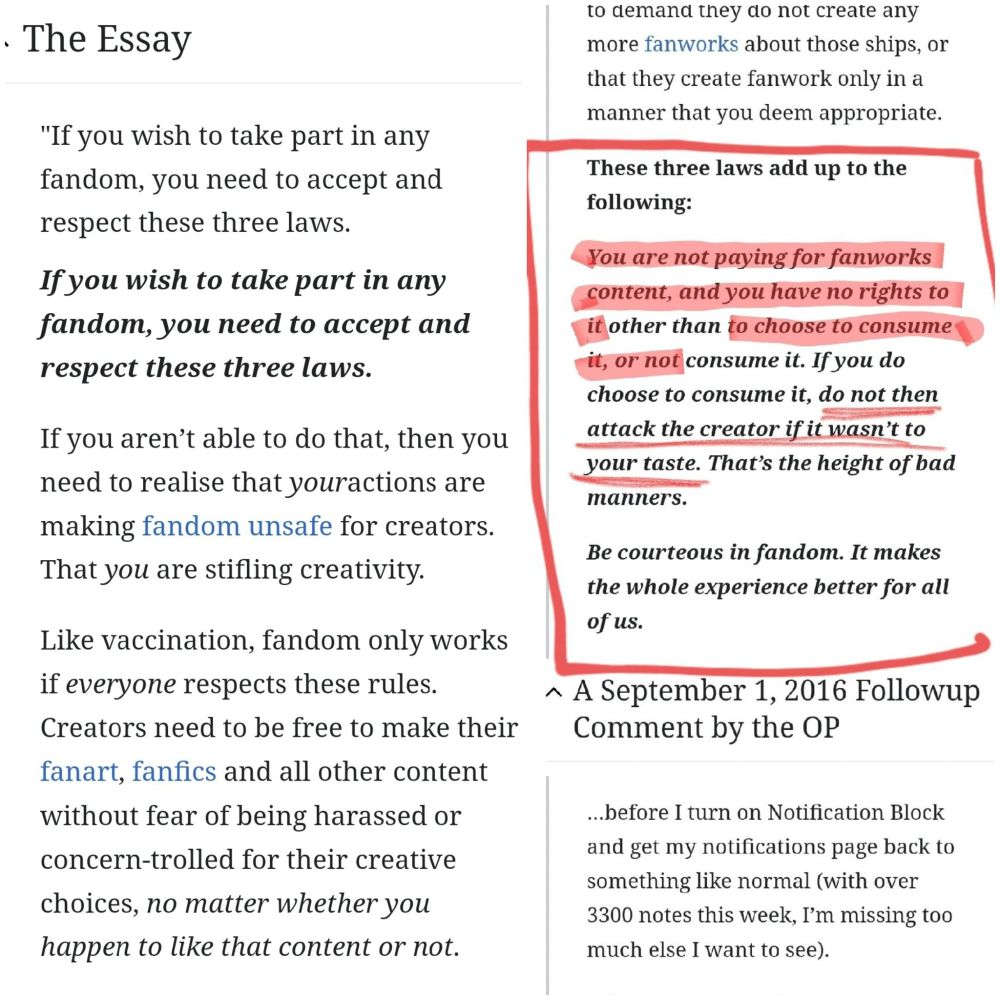 < Link: https://fanlore.org/wiki/The_Three_Laws_of_Fandom >

[[re: 1st half of photo]]
---
THE ESSAY

"If you wish to take part in any fandom, you need to accept and respect these three laws.

𝙄𝙛 𝙮𝙤𝙪 𝙬𝙞𝙨𝙝 𝙩𝙤 𝙩𝙖𝙠𝙚 𝙥𝙖𝙧𝙩 𝙞𝙣 𝙖𝙣𝙮 𝙛𝙖𝙣𝙙𝙤𝙢, 𝙮𝙤𝙪 𝙣𝙚𝙚𝙙 𝙩𝙤 𝙖𝙘𝙘𝙚𝙥𝙩 𝙖𝙣𝙙 𝙧𝙚𝙨𝙥𝙚𝙘𝙩 𝙩𝙝𝙚𝙨𝙚 𝙩𝙝𝙧𝙚𝙚 𝙡𝙖𝙬𝙨.

If you aren’t able to do that, then you need to realise that youractions are making fandom unsafe for creators. That you are stifling creativity.

Like vaccination, fandom only works if everyone respects these rules. Creators need to be free to make their fanart, fanfics and all other content without fear of being harassed or concern-trolled for their creative choices, 𝘯𝘰 𝘮𝘢𝘵𝘵𝘦𝘳 𝘸𝘩𝘦𝘵𝘩𝘦𝘳 𝘺𝘰𝘶 𝘩𝘢𝘱𝘱𝘦𝘯 𝘵𝘰 𝘭𝘪𝘬𝘦 𝘵𝘩𝘢𝘵 𝘤𝘰𝘯𝘵𝘦𝘯𝘵 𝘰𝘳 𝘯𝘰𝘵.
---

[[re: 2nd half of photo, particularly the one enclosed in a red square]]
---
𝐓𝐡𝐞𝐬𝐞 𝐭𝐡𝐫𝐞𝐞 𝐥𝐚𝐰𝐬 𝐚𝐝𝐝 𝐮𝐩 𝐭𝐨 𝐭𝐡𝐞 𝐟𝐨𝐥𝐥𝐨𝐰𝐢𝐧𝐠:

𝙔𝙤𝙪 𝙖𝙧𝙚 𝙣𝙤𝙩 𝙥𝙖𝙮𝙞𝙣𝙜 𝙛𝙤𝙧 𝙛𝙖𝙣𝙬𝙤𝙧𝙠𝙨 𝙘𝙤𝙣𝙩𝙚𝙣𝙩, 𝙖𝙣𝙙 𝙮𝙤𝙪 𝙝𝙖𝙫𝙚 𝙣𝙤 𝙧𝙞𝙜𝙝𝙩𝙨 𝙩𝙤 𝙞𝙩 𝙤𝙩𝙝𝙚𝙧 𝙩𝙝𝙖𝙣 𝙩𝙤 𝙘𝙝𝙤𝙤𝙨𝙚 𝙩𝙤 𝙘𝙤𝙣𝙨𝙪𝙢𝙚 𝙞𝙩, 𝙤𝙧 𝙣𝙤𝙩 𝙘𝙤𝙣𝙨𝙪𝙢𝙚 𝙞𝙩. 𝙄𝙛 𝙮𝙤𝙪 𝙙𝙤 𝙘𝙝𝙤𝙤𝙨𝙚 𝙩𝙤 𝙘𝙤𝙣𝙨𝙪𝙢𝙚 𝙞𝙩, 𝙙𝙤 𝙣𝙤𝙩 𝙩𝙝𝙚𝙣 𝙖𝙩𝙩𝙖𝙘𝙠 𝙩𝙝𝙚 𝙘𝙧𝙚𝙖𝙩𝙤𝙧 𝙞𝙛 𝙞𝙩 𝙬𝙖𝙨𝙣’𝙩 𝙩𝙤 𝙮𝙤𝙪𝙧 𝙩𝙖𝙨𝙩𝙚. 𝙏𝙝𝙖𝙩’𝙨 𝙩𝙝𝙚 𝙝𝙚𝙞𝙜𝙝𝙩 𝙤𝙛 𝙗𝙖𝙙 𝙢𝙖𝙣𝙣𝙚𝙧𝙨.

𝑩𝒆 𝒄𝒐𝒖𝒓𝒕𝒆𝒐𝒖𝒔 𝒊𝒏 𝒇𝒂𝒏𝒅𝒐𝒎. 𝑰𝒕 𝒎𝒂𝒌𝒆𝒔 𝒕𝒉𝒆 𝒘𝒉𝒐𝒍𝒆 𝒆𝒙𝒑𝒆𝒓𝒊𝒆𝒏𝒄𝒆 𝒃𝒆𝒕𝒕𝒆𝒓 𝒇𝒐𝒓 𝒂𝒍𝒍 𝒐𝒇 𝒖𝒔.

... (PS: Read more in link provided above this alt text)