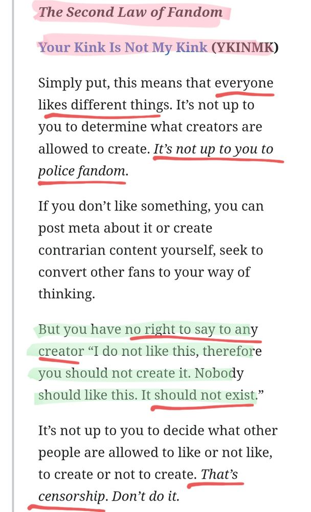 < Link: https://fanlore.org/wiki/The_Three_Laws_of_Fandom >

𝑺𝒆𝒄𝒐𝒏𝒅 𝑳𝒂𝒘 𝒐𝒇 𝑭𝒂𝒏𝒅𝒐𝒎
--- YOUR KINK IS NOT MY KINK (YKINMK)

Simply put, this means that everyone likes different things. It’s not up to you to determine what creators are allowed to create. It’s not up to you to police fandom.

If you don’t like something, you can post meta about it or create contrarian content yourself, seek to convert other fans to your way of thinking.

But you have no right to say to any creator “I do not like this, therefore you should not create it. Nobody should like this. It should not exist.”

It’s not up to you to decide what other people are allowed to like or not like, to create or not to create. 𝘛𝘩𝘢𝘵'𝘴 𝘤𝘦𝘯𝘴𝘰𝘳𝘴𝘩𝘪𝘱. 𝘿𝙤𝙣'𝙩 𝙙𝙤 𝙞𝙩.

(2/3 — See fourth screenshot)
... (PS: Read more in link provided above this alt text)