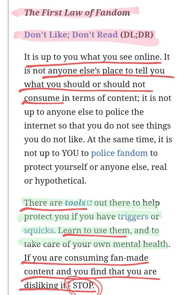 < Link: https://fanlore.org/wiki/The_Three_Laws_of_Fandom >

𝑭𝒊𝒓𝒔𝒕 𝑳𝒂𝒘 𝒐𝒇 𝑭𝒂𝒏𝒅𝒐𝒎
--- DON'T LIKE; DON'T READ (DL;DR)

It is up to you what you see online. It is not anyone else’s place to tell you what you should or should not consume in terms of content; it is not up to anyone else to police the internet so that you do not see things you do not like. At the same time, it is not up to YOU to police fandom to protect yourself or anyone else, real or hypothetical.

There are tools out there to help protect you if you have triggers or squicks. Learn to use them, and to take care of your own mental health. If you are consuming fan-made content and you find that you are disliking it - 𝗦𝗧𝗢𝗣.

(1/3 — See third screenshot)
... (PS: Read more in link provided above this alt text)