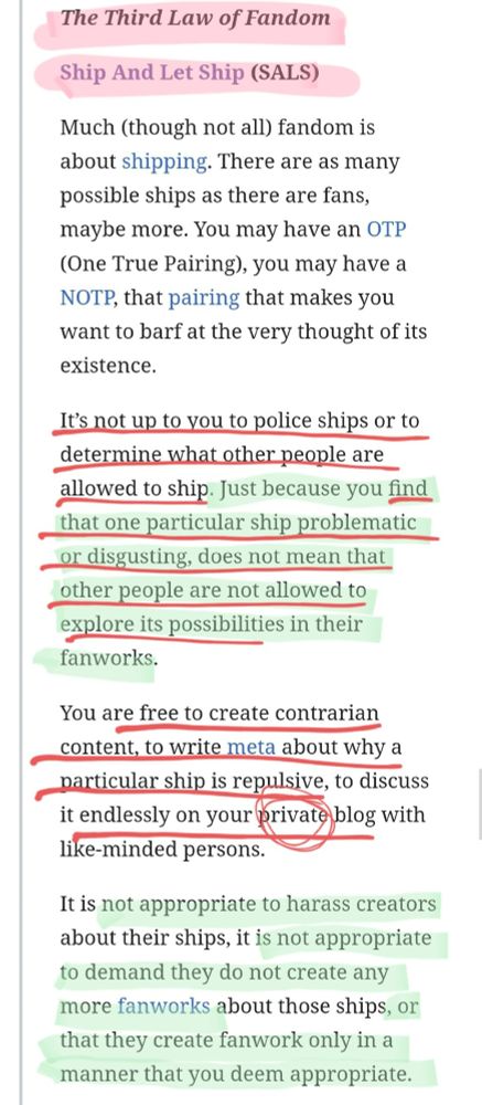 < Link: https://fanlore.org/wiki/The_Three_Laws_of_Fandom >

𝑻𝒉𝒊𝒓𝒅 𝑳𝒂𝒘 𝒐𝒇 𝑭𝒂𝒏𝒅𝒐𝒎
--- SHIP AND LET SHIP (SALS)

Much (though not all) fandom is about shipping. There are as many possible ships as there are fans, maybe more. You may have an OTP (One True Pairing), you may have a NOTP, that pairing that makes you want to barf at the very thought of its existence.

It’s not up to you to police ships or to determine what other people are allowed to ship. Just because you find that one particular ship problematic or disgusting, does not mean that other people are not allowed to explore its possibilities in their fanworks.

You are free to create contrarian content, to write meta about why a particular ship is repulsive, to discuss it endlessly on your 𝗽𝗿𝗶𝘃𝗮𝘁𝗲 𝗯𝗹𝗼𝗴 with like-minded persons.

It is not appropriate to harass creators about their ships, it is not appropriate to demand they do not create any more fanworks about those ships, or that they create fanwork only in a manner that you deem appropriate.

(3/3 — See second screenshot for 1st law)
... (PS: Read more in link provided above this alt text)