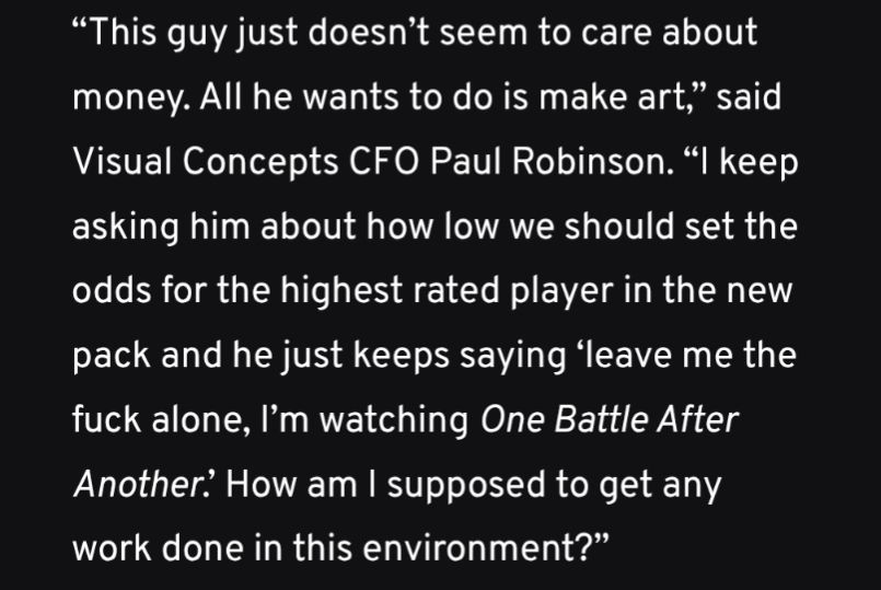 “This guy just doesn’t seem to care about money. All he wants to do is make art,” said Visual Concepts CFO Paul Robinson. “I keep asking him about how low we should set the odds for the highest rated player in the new pack and he just keeps saying ‘leave me the fuck alone, I’m watching One Battle After Another.’ How am I supposed to get any work done in this environment?”