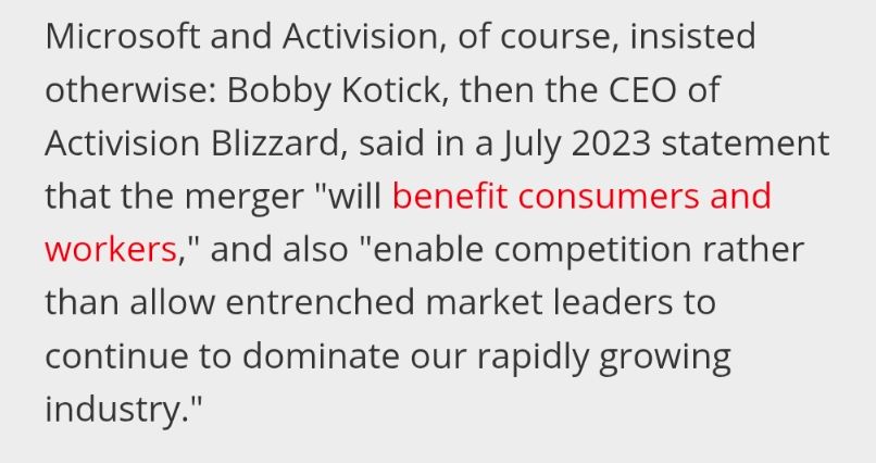 "Microsoft and Activision, of course, insisted otherwise: Bobby Kotick, then the CEO of Activision Blizzard, said in a July 2023 statement that the merger "will benefit consumers and workers," and also "enable competition rather than allow entrenched market leaders to continue to dominate our rapidly growing industry."