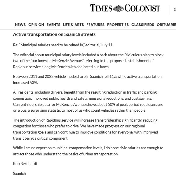 Active transportation on Saanich streets

Re: “Municipal salaries need to be reined in,” editorial, July 11.

The editorial about municipal salary levels included a barb about the “ridiculous plan to block two of the four lanes on McKenzie Avenue,” referring to the proposed establishment of Rapidbus service along McKenzie with dedicated bus lanes.

Between 2011 and 2022 vehicle mode share in Saanich fell 11% while active transportation increased 53%.

All residents, including drivers, benefit from the resulting reduction in traffic and parking congestion, improved public health and safety, emissions reductions, and cost savings. Current ridership data for McKenzie Avenue shows about 50% of peak period road users are on a bus, a surprising statistic to most of us who count vehicles rather than people.

The introduction of Rapidbus service will increase transit ridership significantly, reducing congestion for those who prefer to drive. We have made progress on our regional transportation goals and can continue to improve conditions for everyone, with improved transit being a critical component.

While I am no expert on municipal compensation levels, I do hope civic salaries are enough to attract those who understand the basics of urban transportation.

Rob Bernhardt

Saanich