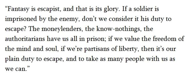 "Fantasy is escapist, and that is its glory. If a soldier is imprisoned by the enemy, don't we consider it his duty to escape? The money lenders, the know-nothings, the authoritarians have us all in prison; if we value the freedom of the mind and soul, if we're partisans of liberty, then it's our plain duty to escape, and to take as many people with us as we can."