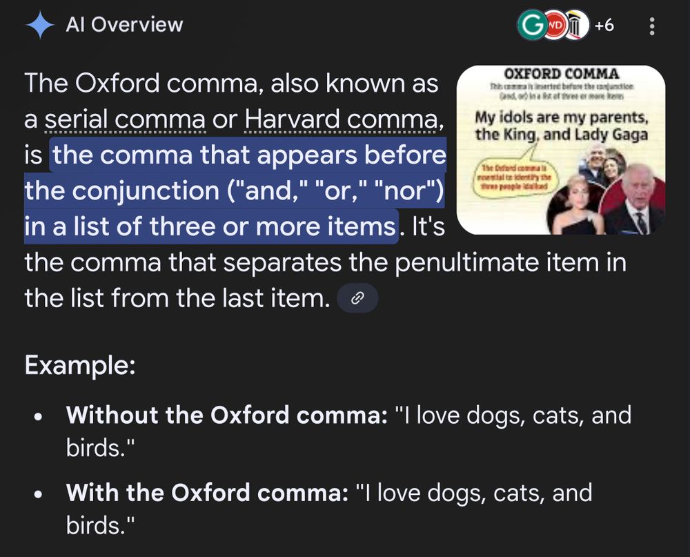 Screenshot of an AI Overview that reads:

The Oxford comma, also known as a serial comma or Harvard comma, is the comma that appears before the conjunction ("and," "or," "nor") in a list of three or more items. It's the comma that separates the penultimate item in the list from the last item.
Example:
• Without the Oxford comma: "I love dogs, cats, and birds."
• With the Oxford comma: "I love dogs, cats, and birds."