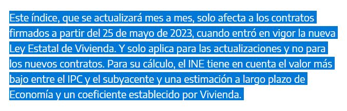 Una imagen con el siguiente texto: "Este índice, que se actualizará mes a mes, solo afecta a los contratos firmados a partir del 25 de mayo de 2023, cuando entró en vigor la nueva Ley Estatal de Vivienda. Y solo aplica para las actualizaciones y no para los nuevos contratos. Para su cálculo, el INE tiene en cuenta el valor más bajo entre el IPC y el subyacente y una estimación a largo plazo de Economía y un coeficiente establecido por Vivienda"