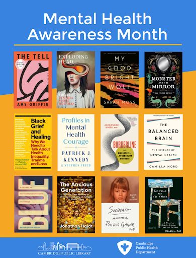 Mental Health Awareness Month reading list from the Cambridge Public Library and Cambridge Public Health Department: “The Tell” by Amy Griffin, “Exploding Head” poems by Cynthia Marie Hoffman, “My Good Bright Wolf” by Sarah Moss, “The Monster and the Mirror” by K. J. Aiello, “Black Grief and Healing: Why We Need to Talk About Health Inequality, Trauma and Loss” by Yansie Rolston and Patrick Vernon OBE, “Profiles in Mental Courage” by Patrick J. Kennedy and Stephen Fried, “Borderline: The Biography of a Personality Disorder” by Alexander Kriss, “The Balanced Brain: The Science of Mental Health” by Camilla Nord, “Blue: A History of Postpartum Depression in America” by Rachel Louise Moran, “The Anxious Generation: How the Great Rewiring of Childhood is Causing an Epidemic of Mental Illness” by Jonathan Haidt, “Sociopath: A Memoir” by Patric Gagne, and “The Chair and the Valley: A Memoir of Trauma, Healing, and the Outdoors” by Banning Lyon.