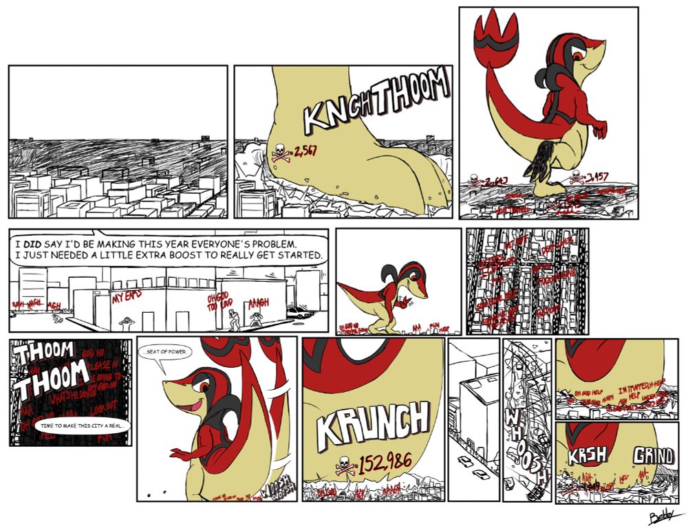 A shadow fell over a solid portion of the city, seconds later being flattened as the foot of a gigantic figure slammed down, crushing everything and everyone caught underneath. Panic was swift to set in as the giant, a red-and-tan snivy, smirked as he glanced back, raising his foot to see. Once he was content, he simply swung it back down and forward, taking another few steps with the same results, even giving his toes either a scrunch or a small flick, the latter of which obliterating any structure in front of them.

"I did say that I would be making this year everyone's problem." he spoke after another drop of a foot, not even fretting if the sheer volume of his voice was affecting those down below. "I just needed a little extra boost to really get started."

A few more steps, some 'trimmed' skyscrapers here and there, along with the occasional crowd or two, and he would soon come to a stop in his walk, the snivy crouching down and gave a little wave to those below. He was able to make out all of the tiny figures below in what could pass as a rather densely populated part of the city, all kinds of panicked cries sounding out from the streets below.

"Time to make this city a real..." he trailed off, taking a couple more steps as he turned around in his spot, his tail wagging in anticipation.

"...seat of power." he finished, any pleas he heard from below being ignored as he suddenly dropped down onto the urban environment, the impact flattening everyone caught underneath while the shockwave blasted away anything else that was in the immediate vicinity.

Once the boom of the impact had faded, the snivy glanced down towards the ground, able to feel some faint movements from those who had somehow survived the initial landing.

 With a smirk, he twisted himself to grind his rump further into the ground, putting more of his weight into the crater he was making. Whatever bit of movement he could still feel would easily cease with that action.