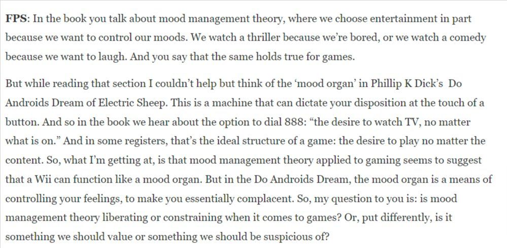 An image of text taken from an interview with Jesper Juul via First Person Scholar. The text exceeds the character limit here but begins with the following: 

FPS: In the book you talk about mood management theory, where we choose entertainment in part because we want to control our moods. We watch a thriller because we’re bored, or we watch a comedy because we want to laugh. And you say that the same holds true for games.

But while reading that section I couldn’t help but think of the ‘mood organ’ in Phillip K Dick’s  Do Androids Dream of Electric Sheep. 