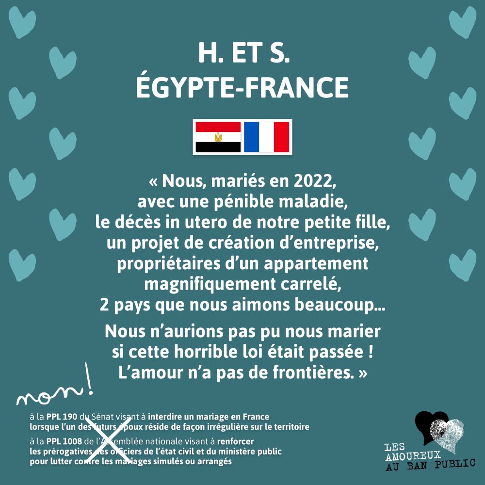 H. et S.
Égypte France
« Nous, mariés en 2022, avec une pénible maladie, le décès in utero de notre petite fille, un projet de création d’entreprise, propriétaires d’un appartement magnifiquement carrelé, 2 pays que nous aimons beaucoup… 
Nous n’aurions pas pu nous marier si cette horrible loi était passée ! L’amour n’a pas de frontières. »

Non !
Rayé à la main :
à la PPL 190 du Sénat visant à interdire un mariage en France lorsque qu'un des deux époux réside de façon irrégulière sur le territoire 
à la PPL 1008 de l'Assemblée nationale visant à renforcer les prérogatives des officiers de l'état civil et du ministère public pour lutter contre les mariages simulés ou arrangés 