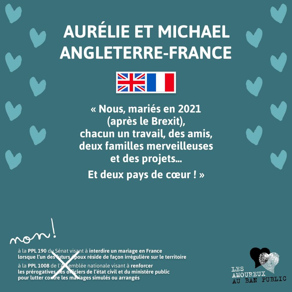Aurélie et Michael
Angleterre-France

«  Nous, mariés en 2021 (après le Brexit), chacun un travail, des amis, deux familles merveilleuses et des projets... 
Et deux pays de cœur ! »

Non !
Rayé à la main :
à la PPL 190 du Sénat visant à interdire un mariage en France lorsque qu'un des deux époux réside de façon irrégulière sur le territoire 
à la PPL 1008 de l'Assemblée nationale visant à renforcer les prérogatives des officiers de l'état civil et du ministère public pour lutter contre les mariages simulés ou arrangés 