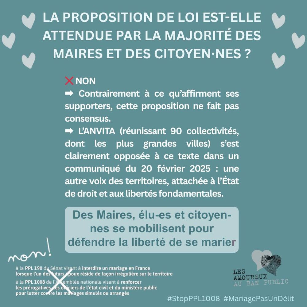 La proposition de loi est-elle attendue par la majorité des maires et des citoyen·nes ?

❌ NON
- Contrairement à ce qu’affirment ses supporters, cette proposition ne fait pas consensus.
- L’ANVITA (réunissant 90 collectivités, dont les plus grandes villes) s’est clairement opposée à ce texte dans un communiqué du 20 février 2025 : une autre voix des territoires, attachée à l’État de droit et aux libertés fondamentales.

Des Maires, élu-es et citoyen-nes se mobilisent pour défendre la liberté de se marier.

NON... écrit à la main
à la PPL 190 du Sénat visant à interdire un mariage en France lorsque l’un des futurs époux réside de façon irrégulière sur le territoire 
à la PPL 1008 de l’Assemblée nationale visant à renforcer les prérogatives des officiers de l’état civil et du ministère public pour lutter contre les mariages simulés ou arrangés