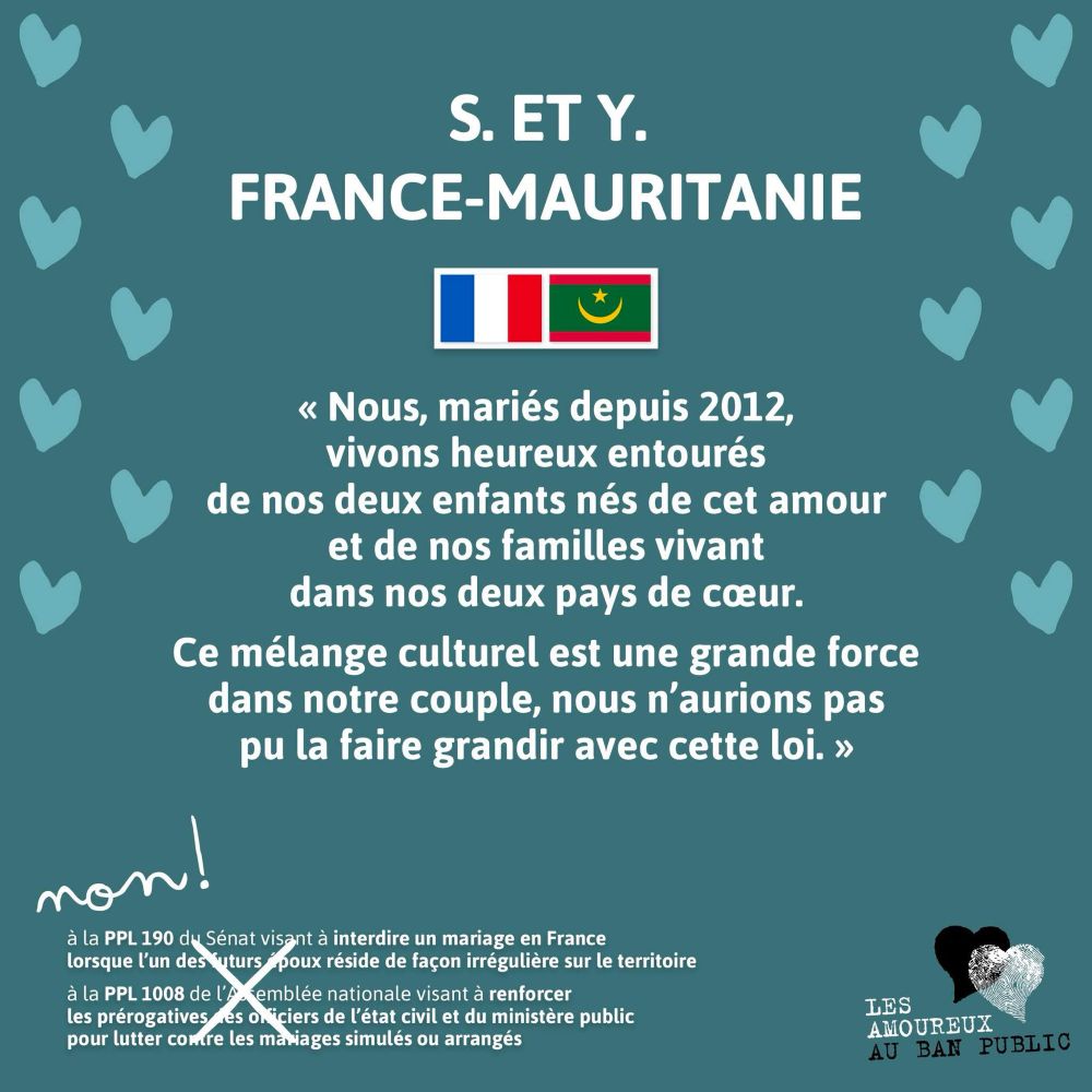 S. et Y.
France-Mauritanie

« Nous, mariés depuis 2012, vivons heureux entourés de nos deux enfants nés de cet amour et de nos familles vivant dans nos deux pays de cœur. 
Ce mélange culturel est une grande force dans notre couple, nous n’aurions pas pu la faire grandir avec cette loi. »

Non !
Rayé à la main :
à la PPL 190 du Sénat visant à interdire un mariage en France lorsque qu'un des deux époux réside de façon irrégulière sur le territoire 
à la PPL 1008 de l'Assemblée nationale visant à renforcer les prérogatives des officiers de l'état civil et du ministère public pour lutter contre les mariages simulés ou arrangés 