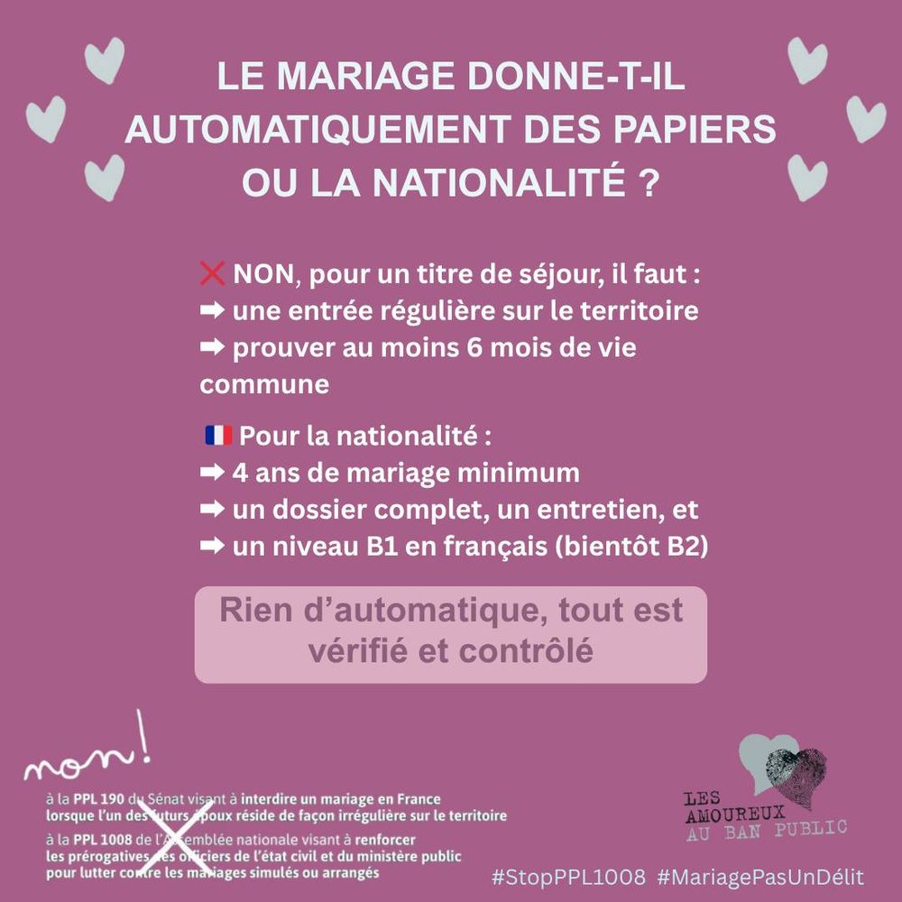 Le mariage donne-t-il automatiquement des papiers ou la nationalité ?

❌ NON, pour un titre de séjour, il faut :
- une entrée régulière sur le territoire
- prouver au moins 6 mois de vie commune
 
🇫🇷 Pour la nationalité :
➡ 4 ans de mariage minimum,
➡ un dossier complet, un entretien, et
➡ un niveau B1 en français (bientôt B2)

Rien d’automatique, tout est vérifié et contrôlé

NON... écrit à la main
à la PPL 190 du Sénat visant à interdire un mariage en France lorsque l’un des futurs époux réside de façon irrégulière sur le territoire 
à la PPL 1008 de l’Assemblée nationale visant à renforcer les prérogatives des officiers de l’état civil et du ministère public pour lutter contre les mariages simulés ou arrangés