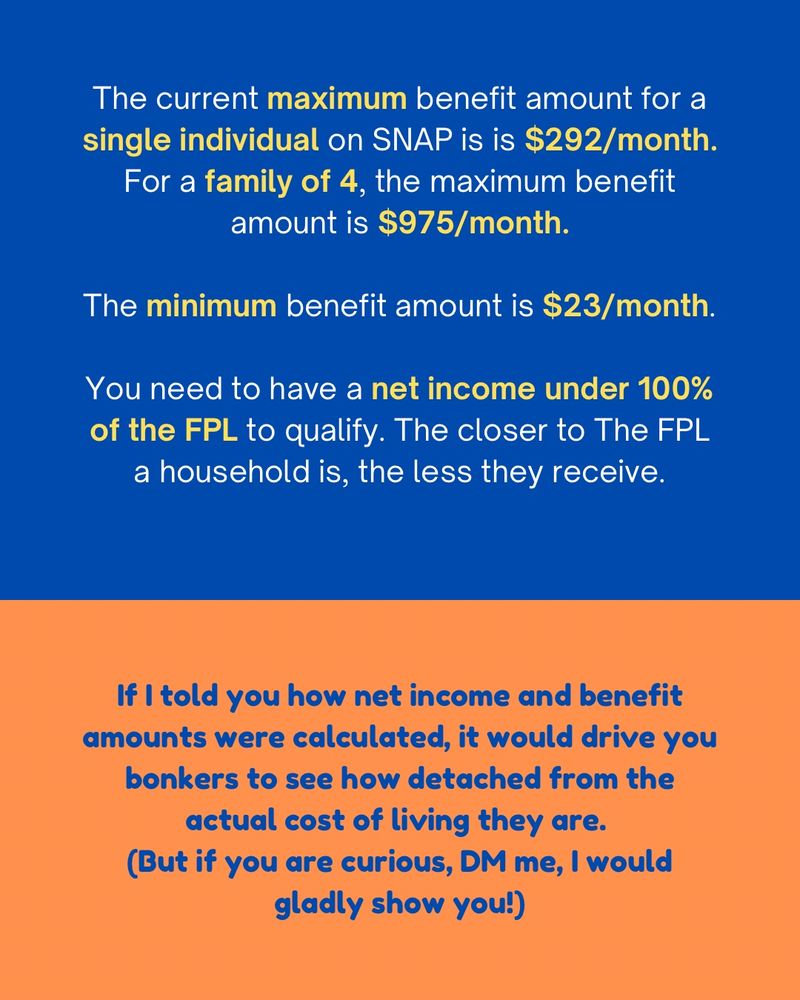 The current maximum benefit amount for a single individual on SNAP is is $292/month.
For a family of 4, the maximum benefit amount is $975/month.
The minimum benefit amount is $23/month.
You need to have a net income under 100% of the FPL to qualify. The closer to The FPL a household is, the less they receive.
If I told you how net income and benefit amounts were calculated, it would drive you bonkers to see how detached from the actual cost of living they are.
(But if you are curious, DM me, I would gladly show you!)