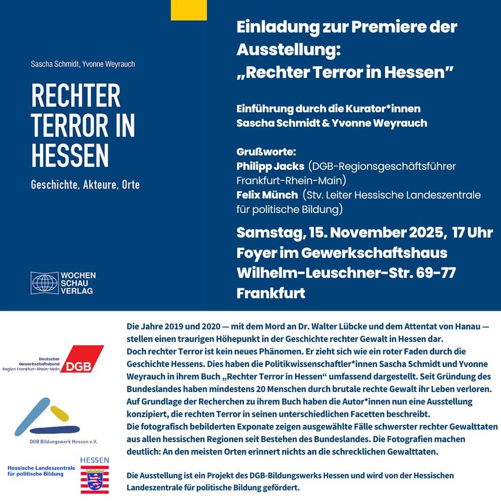 Premiere der Ausstellung „Rechter Terror in Hessen”

Samstag, 15. November 2025, 17 Uhr
Foyer im Gewerkschaftshaus
Wilhelm-Leuschner-Str. 69-77
Frankfurt

Einführung durch die Kurator*innen Sascha Schmidt & Yvonne Weyrauch

Grußworte:
Philipp Jacks (DGB-Regionsgeschäftsführer 