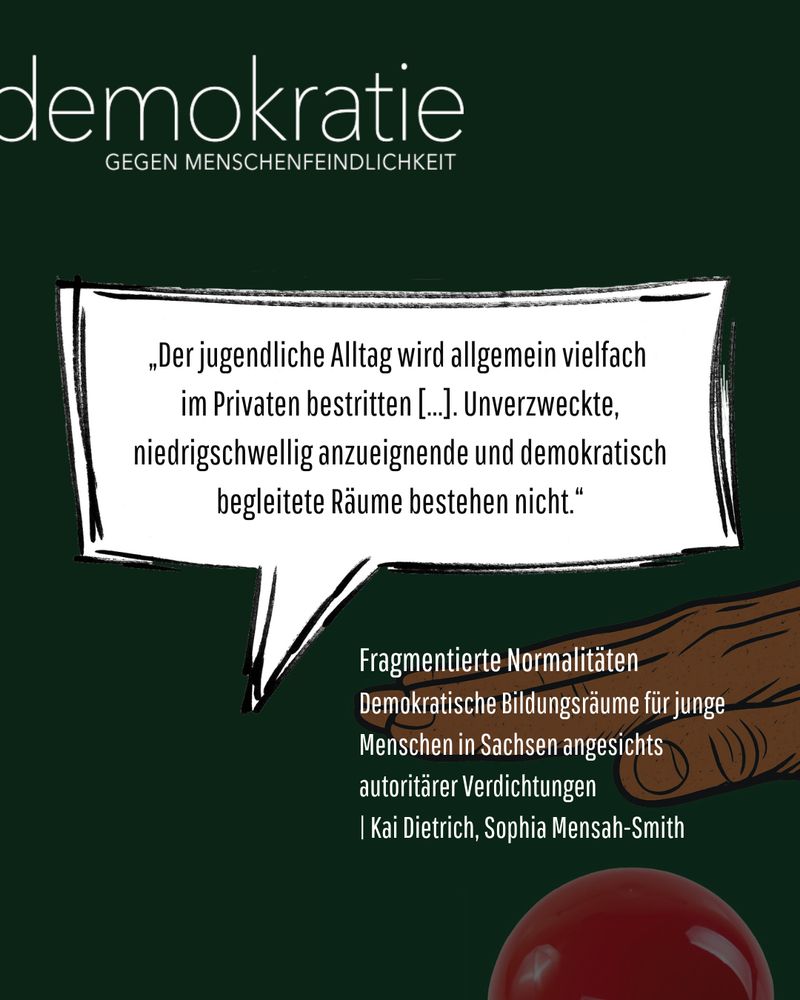 Sharepic mit Sprechblase auf grünem Hintergrund. Zitat: „Der jugendliche Alltag wird allgemein vielfach im Privaten bestritten […]. Unverzweckte, niedrigschwellig anzueignende und demokratisch begleitete Räume bestehen nicht.“ Darunter: „Fragmentierte Normalitäten. Demokratische Bildungsräume für junge Menschen in Sachsen angesichts autoritärer Verdichtungen | Kai Dietrich, Sophia Mensah-Smith“.