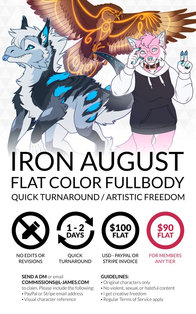 Iron August: Flat color fullbody commissions with quick turnaround and artistic freedom. No edits or revisions, 1-2 days turnaround from time of payment, 100 USD flat or 90 USD for members and patrons, to be paid via Stripe or Paypal invoice. Send a direct message or email commissions@l-james.com to claim. Please include a Paypal or Stripe email address to send an invoice to and a visual character reference. Guidelines: original characters only; no violent, sexual, or hateful content; I get creative freedom; and my regular terms of service apply. The art featured on this commission advertisement is mostly furry.