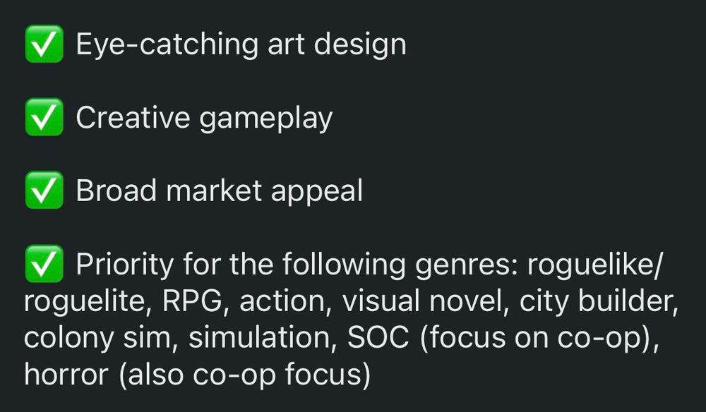 ✅ Eye-catching art design

✅ Creative gameplay 

✅ Broad market appeal

✅ Priority for the following genres: roguelike/roguelite, RPG, action, visual novel, city builder, colony sim, simulation, SOC (focus on co-op), horror (also co-op focus)