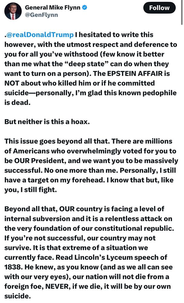 General Mike Flynn’s miss to Trump: .@realDonaldTrump I hesitated to write this however, with the utmost respect and deference to you for all you’ve withstood (few know it better than me what the “deep state” can do when they want to turn on a person). The EPSTEIN AFFAIR is NOT about who killed him or if he committed suicide—personally, I’m glad this known pedophile is dead. But neither is this a hoax. This issue goes beyond all that. There are millions of Americans who overwhelmingly voted for you to be OUR President, and we want you to be massively successful. No one more than me. Personally, I still have a target on my forehead. I know that but, like you, I still fight. Beyond all that, OUR country is facing a level of internal subversion and it is a relentless attack on the very foundation of our constitutional republic. If you’re not successful, our country may not survive. It is that extreme of a situation we currently face. Read Lincoln’s Lyceum speech of 1838. He knew, as you know (and as we all can see with our very eyes), our nation will not die from a foreign foe, NEVER, if we die, it will be by our own suicide. There is an ongoing undermining by subversive elements inside and outside the USG. That is the essence of the deep state. All we want at this stage is for a modicum of trust to be reestablished between our federal government and the people it is designed to serve. That’s all (PERIOD!). An element that is of great importance surrounding this Epstein affair is the fact this man was a known pedophile, had a list of clients who represented the upper crust of society, and likely did untoward things to CHILDREN on his island, in his homes in NYC, and New Mexico (and maybe elsewhere). He was convicted of it. Regardless of what class of society abuses and commits crimes against CHILDREN, it is NEVER acceptable. This is where this argument went off the rails. It is NOT about Epstein or the left. It is about committing crimes against CHILDRE…