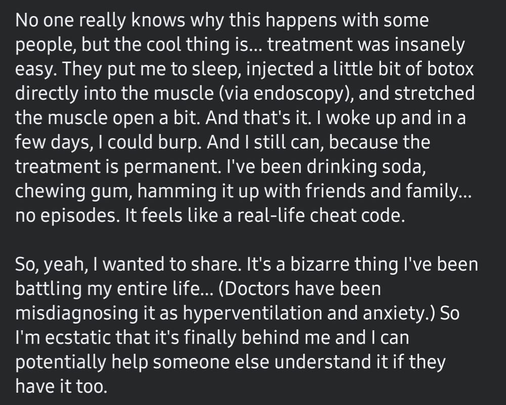 No one really knows why this happens with some people, but the cool thing is... treatment was insanely easy. They put me to sleep, injected a little bit of botox directly into the muscle (via endoscopy), and stretched the muscle open a bit. And that's it. I woke up and in a few days, I could burp. And I still can, because the treatment is permanent. I've been drinking soda, chewing gum, partying it up... no episodes. It feels like a real-life cheat code.

So, yeah, I wanted to share. It's a bizarre thing I've been battling my entire life... Doctors have been misdiagnosing it as hyperventilation and anxiety. So I'm ecstatic that it's finally behind me and I can potentially help someone else understand it if they have it too.