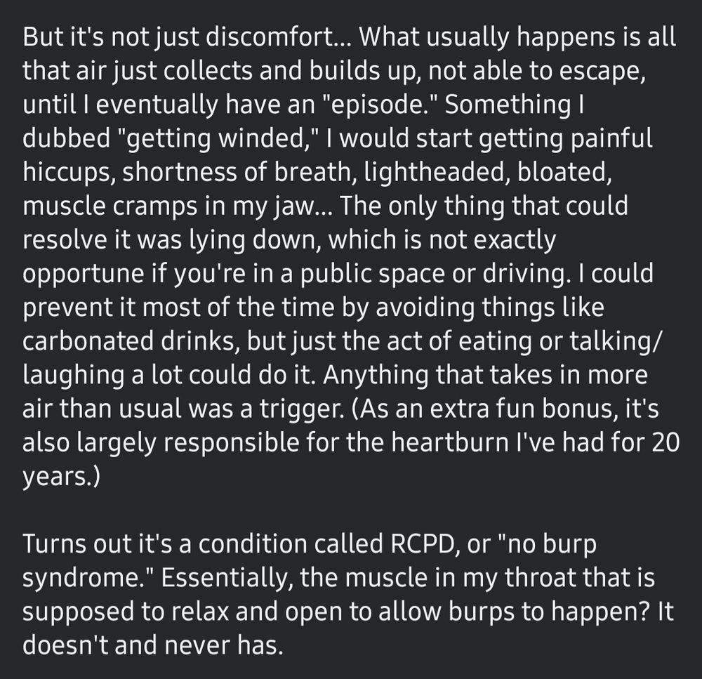 But it's not just discomfort... What usually happens is all that air just collects and builds up, not able to escape, until I eventually have an "episode." Something I dubbed "getting winded," I would start getting painful hiccups, shortness of breath, lightheadedness, bloated, muscle cramps in my jaw... The only thing that could resolve it was lying down, which is not exactly opportune if you're in a public space or driving. I could prevent it most of the time by avoiding things like carbonated drinks, but just the act of eating or talking/laughing a lot could do it. Anything that takes in more air than usual was a trigger. (As an extra fun bonus, it's also largely responsible for the heartburn I've had for 20 years.)

Turns out it's a condition called RCPD, or "no burp syndrome." Essentially, the muscle in my throat that is supposed to relax and open to allow burps to happen? It doesn't and never has.