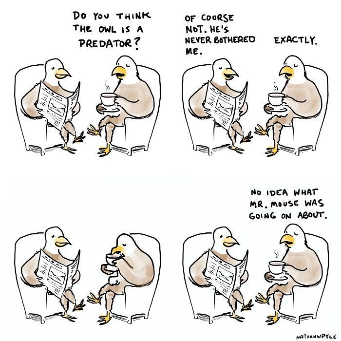 A comic with two bald eagles speaking with one another.

"Do you think the owl is a predator?", the first one asks. "Of course not. He's never bothered me," replies the second.

"Exactly.", the first comments.

After a brief pause,  the first pipes up again: "No idea what Mr. Mouse was going on about."