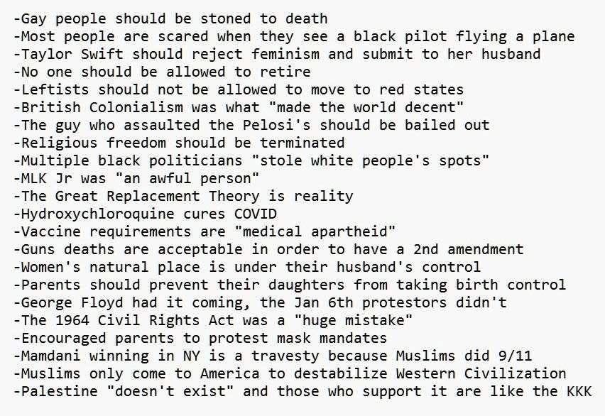 Charlie Kirks Art mit der »radikalisierten Linken« zu diskutieren:
-Gay people should be stoned to death
-Most people are scared when they see a black pilot flying a plane
-Taylor Swift should reject feminism and submit to her husband
-No one should be allowed to retire
-Leftists should not be allowed to move to red states
-British Colonialism was what "made the world decent"
-The guy who assaulted the Pelosi's should be bailed out
-Religious freedom should be terminated
-Multiple black politicians "stole white people's spots"
-MLK Jr was "an awful person"
-The Great Replacement Theory is reality
-Hydroxychloroquine cures COVID
-Vaccine requirements are "medical apartheid"
-Guns deaths are acceptable in order to have a 2nd amendment
-Women's natural place is under their husband's control
-Parents should prevent their daughters from taking birth control
-George Floyd had it coming, the Jan 6th protestors didn't
-The 1964 Civil Rights Act was a "huge mistake"
-Encouraged parents to protest mask mandates
-Mamdani winning in NY is a travesty because Muslims did 9/11
-Muslims only come to America to destabilize Western Civilization
-Palestine "doesn't exist" and those who support it are like the KKK