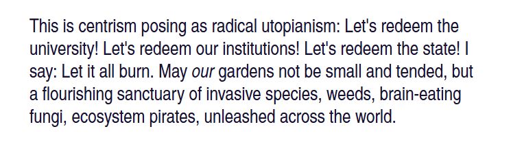 This is centrism posing as radical utopianism: Let's redeem the university! Let's redeem our institutions! Let's redeem the state! I say: Let it all burn. May our gardens not be small and tended, but a flourishing sanctuary of invasive species, weeds, brain-eating fungi, ecosystem pirates, unleashed across the world.