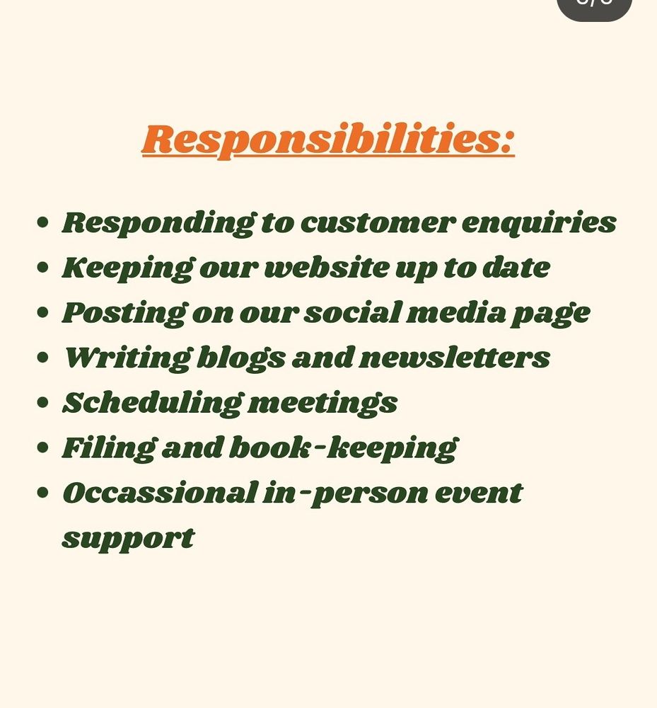 Responsibilities:

Responding to customer enquiries

Keeping our website up to date

Posting on our social media page

Writing blogs and newsletters

Scheduling meetings

Filing and book-keeping

Occassional in-person event support