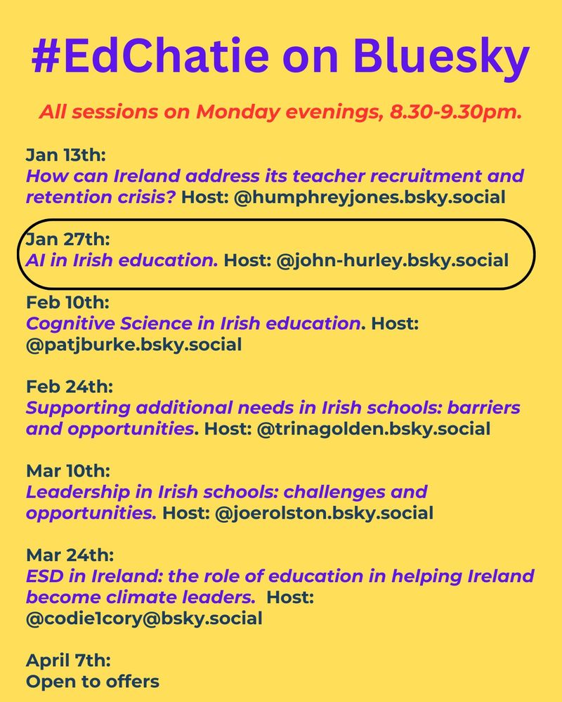 #EdChatie on Bluesky
All sessions on Monday evenings, 8:30–9:30 PM.

Jan 13th:
How can Ireland address its teacher recruitment and retention crisis?
Host: @humphreyjones.bsky.social

Jan 27th:
AI in Irish education.
Host: @john-hurley.bsky.social

Feb 10th:
Cognitive Science in Irish education.
Host: @patjburke.bsky.social

Feb 24th:
Supporting additional needs in Irish schools: barriers and opportunities.
Host: @trinagolden.bsky.social

Mar 10th:
Leadership in Irish schools: challenges and opportunities.
Host: @joerolston.bsky.social

Mar 24th:
ESD in Ireland: the role of education in helping Ireland become climate leaders.
Host: @codie1cory.bsky.social

April 7th:
Open to offers.