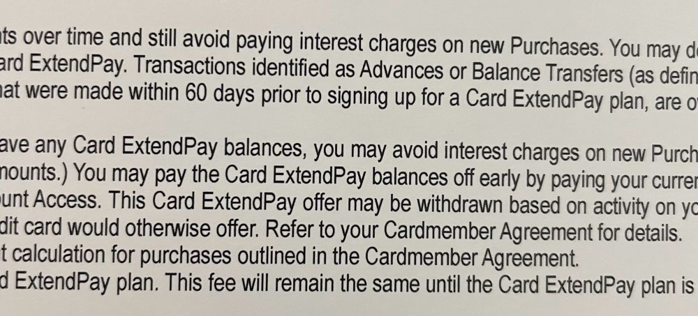 A snippet of the small text part of a mailer that reads: “…over time and still avoid paying interest charges on new Purchases. You may… ExtendPay. Transactions identified as Advances or Balance Transfers (as defined… …that were made within 60 days prior to signing up for a Card ExtendPay plan, are…
Have any Card ExtendPay balances, you may avoid interest charges on new Purch…mounts.) You may pay the Card ExtendPay balances off early by paying your current… Access. This Card ExtendPay offer may be withdrawn based on activity on yo… credit card would otherwise offer. Refer to your Cardmember Agreement for details.…
calculation for purchases outlined in the Cardmember Agreement. …
ExtendPay plan. This fee will remain the same until the Card ExtendPay plan is…