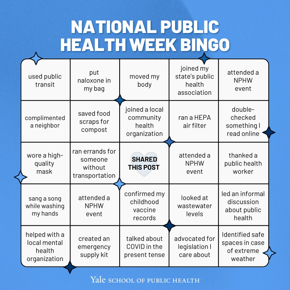 National Public Health Week Bingo Card.
First column: used public transit, complimented a neighbor, wore a high-quality mask, sang a song while washing my hands, helped with a local mental health organization
Second column: put naloxone in my bag, saved food scraps for compost, rand errands for someone without transportation, attended a NPHW event, created an emergency supply kit
Third column: moved my body, Joined a local community health organization, SHARED THIS POST, confirmed my childhood vaccine records, talked about COVID in the present tense, joined my state’s public health association, ran a HEPA air filter, attended a NPHW event, looked at wastewater levels, advocated for legislation I care about, 
Last column: attended a NPHW event, double-checked something I read online, thanked a public health worker, led an informal discussion about public health, identified safe spaces in case of extreme weather
Yale School of Public Health