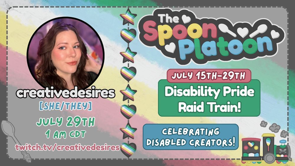 Promo graphic for the Spoon Platoon Disability Pride Month 2025 Raid Train by petito_nico. Graphic shows the Disability Pride Flag: red, yellow/gold, white, blue, and green, as the background. Atop it is a transparent white layer with words on the right saying: The Spoon Platoon July 15th-19th Disability Pride Raid train Celebrating Disabled Creators with art of a train drawn in the colors of the disability pride flag by petito_nico. In the middle is a column of stars and hearts made with the Disability pride flag. On the left is creativedesires's photo on the top with text below reading: creativedesires, She/They, 7/29 at 1 am CDT and twitch.tv/creativedesires. In the bottom right is a light purple spoon that was originally designed as silver by by petito_nico