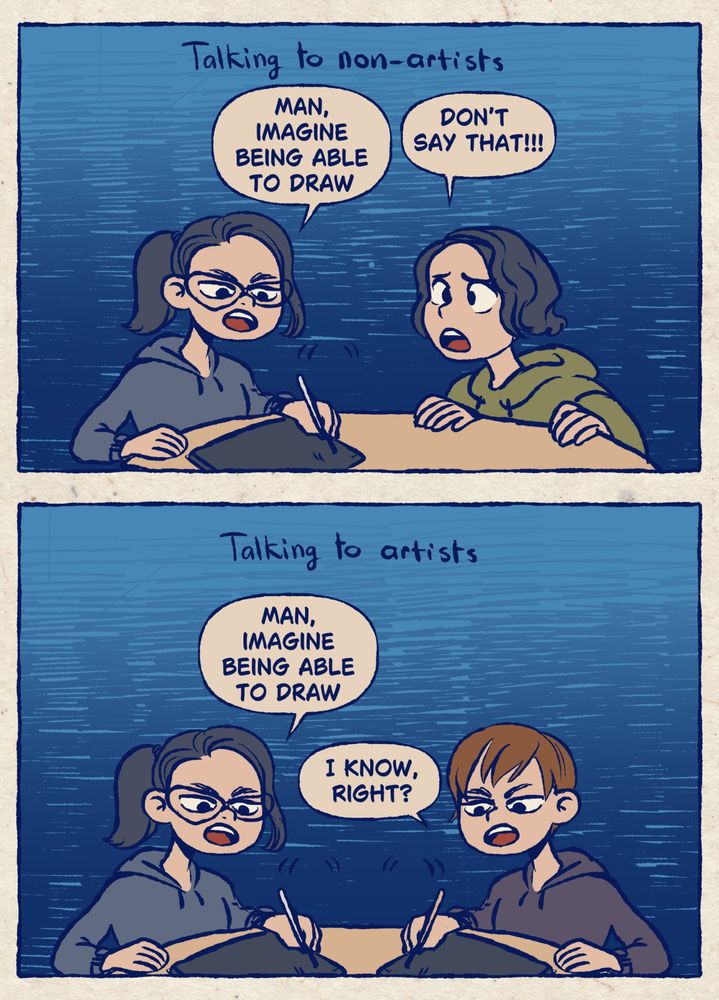Panel one captioned: talking to artists. Two people sit at a table. One is drawing. The one drawing says “man, imagine being able to draw.” The other person says “don’t say that!!!”

Panel two captioned: talking to artists. Two people sit at a table, both drawing. The first one drawing says “man, imagine being able to draw.” The other person drawing says “I know, right?”
