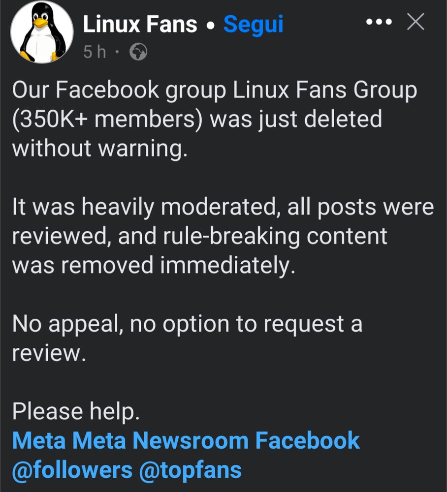 A screenshot of a Facebook post from "Linux Fans" stating that their "Linux Fans Group" with over 350,000 members was deleted without warning. The post emphasizes that the group was heavily moderated, with all content reviewed and rule-breaking material immediately removed. It also mentions that there was no appeal or option to request a review, and ends with a plea for help, tagging "Meta Meta Newsroom Facebook," "@followers," and "@topfans."