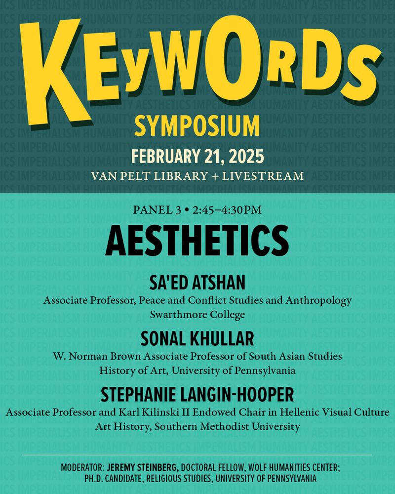 Graphic promoting Panel 3 of Wolf Humanities Center's "Keywords Symposium" on February 21st titled “Aesthetics” featuring Sa'ed Atshan, Associate Professor, Peace and Conflict Studies and Anthropology, Swarthmore University; Sonal Khullar, W. Norman Brown Associate Professor of South Asian Studies, Art History, University of Pennsylvania; and Stephanie Langin-Hooper, Associate Professor, Art History, Karl Kilinski II Endowed Chair in Hellenic Visual Culture, Southern Methodist University with moderator Jeremy Steinberg, Doctoral Fellow, Wolf Humanities Center; Ph.D. Candidate, English, University of Pennsylvania