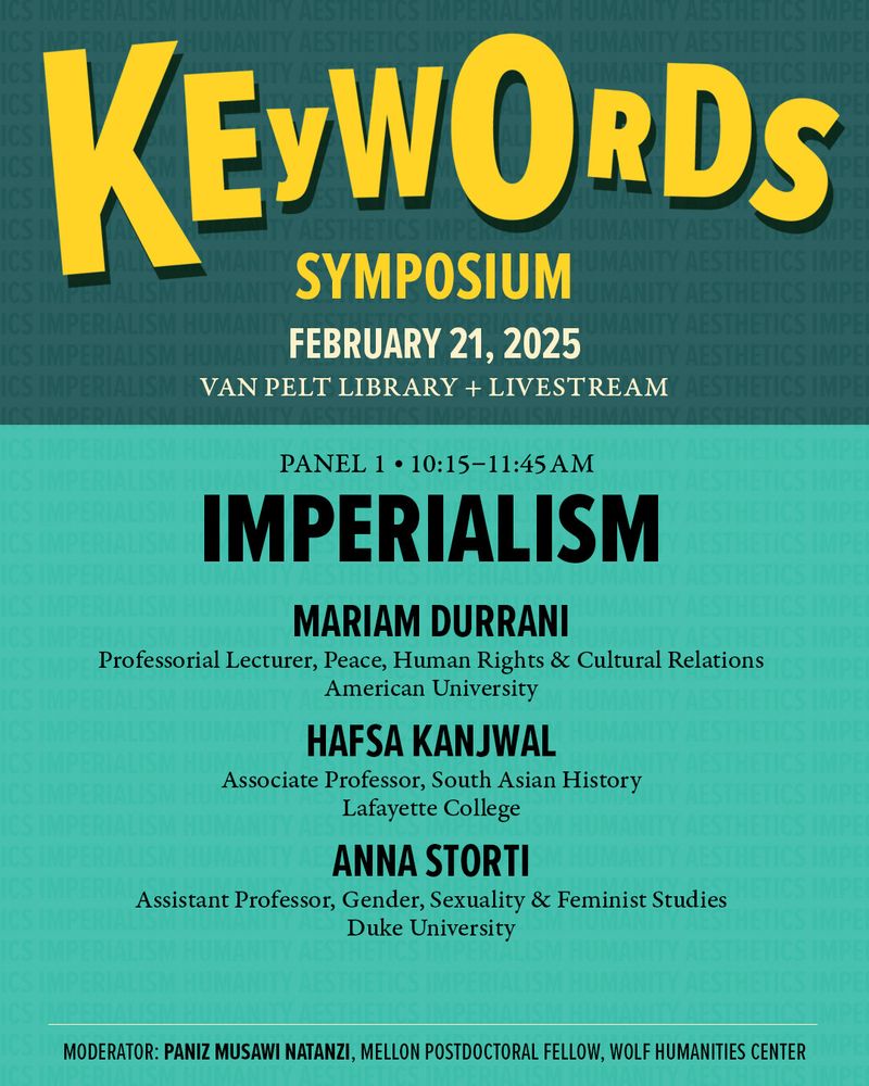 Graphic promoting Panel 1 of Wolf Humanities Center's "Keywords Symposium" on February 21st titled “Imperialism” featuring Mariam Durrani, Professorial Lecturer, Peace, Human Rights & Cultural Relations, American University; Hafsa Kanjwal, Associate Professor, South Asian History, Lafayette College; and Anna Storti, Assistant Professor, Gender, Sexuality & Feminist Studies, Duke University with moderator Paniz Musawi Natanzi, Andrew W. Mellon Postdoctoral Fellow, Wolf Humanities Center
