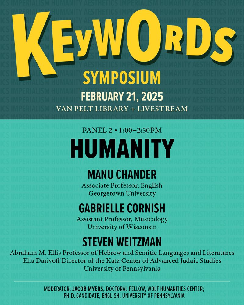 Graphic promoting Panel 2 of Wolf Humanities Center's "Keywords Symposium" on February 21st titled “Humanity” featuring Manu Chander, Associate Professor, English, Georgetown University; Gabrielle Cornish, Assistant Professor, Musicology, Mead Witter School of Music, University of Wisconsin; and Steven Weitzman, Abraham M. Ellis Professor of Hebrew and Semitic Languages and Literatures, Ella Darivoff Director of the Katz Center of Advanced Judaic Studies, University of Pennsylvania with moderator: Jacob Myers, Doctoral Fellow, Wolf Humanities Center; Ph.D. Candidate, English, University of Pennsylvania