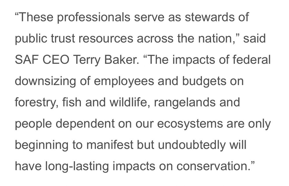 "These professionals serve as stewards of public trust resources across the nation," said SAF CEO Terry Baker. "The impacts of federal downsizing of employees and budgets on forestry, fish and wildlife, rangelands and people dependent on our ecosystems are only beginning to manifest but undoubtedly will have long-lasting impacts on conservation.