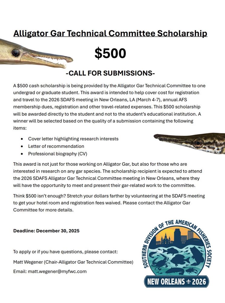 A $500 cash scholarship is being provided by the Alligator Gar Technical Committee to one undergrad or graduate student. This award is intended to help cover cost for registration and travel to the 2026 SDAFS meeting in New Orleans, LA (March 5-8), annual AFS membership dues, registration and other travel-related expenses. 

This $500 scholarship will be awarded directly to the student and not to the student’s educational institution. A winner will be selected based on the quality of a submission containing the following items:

• Cover letter highlighting research interests
• Letter of recommendation
• Professional biography (CV)

This award is not just for those working on Alligator Gar, but also for those who are interested in research on any gar species. The scholarship recipient is expected to attend the 2026 SDAFS Alligator Gar Technical Committee meeting in New Orleans, where they will have the opportunity to meet and present their gar-related work to the committee.

Think $500 isn’t enough? Stretch your dollars farther by volunteering at the SDAFS meeting to get your hotel room and registration fees waived. 

Please contact the Alligator Gar Committee for more details.

Deadline: December 30, 2025

To apply or if you have questions, please contact:
Matt Wegener (Chair-Alligator Gar Technical Committee)
Email: matt.wegener@myfwc.com