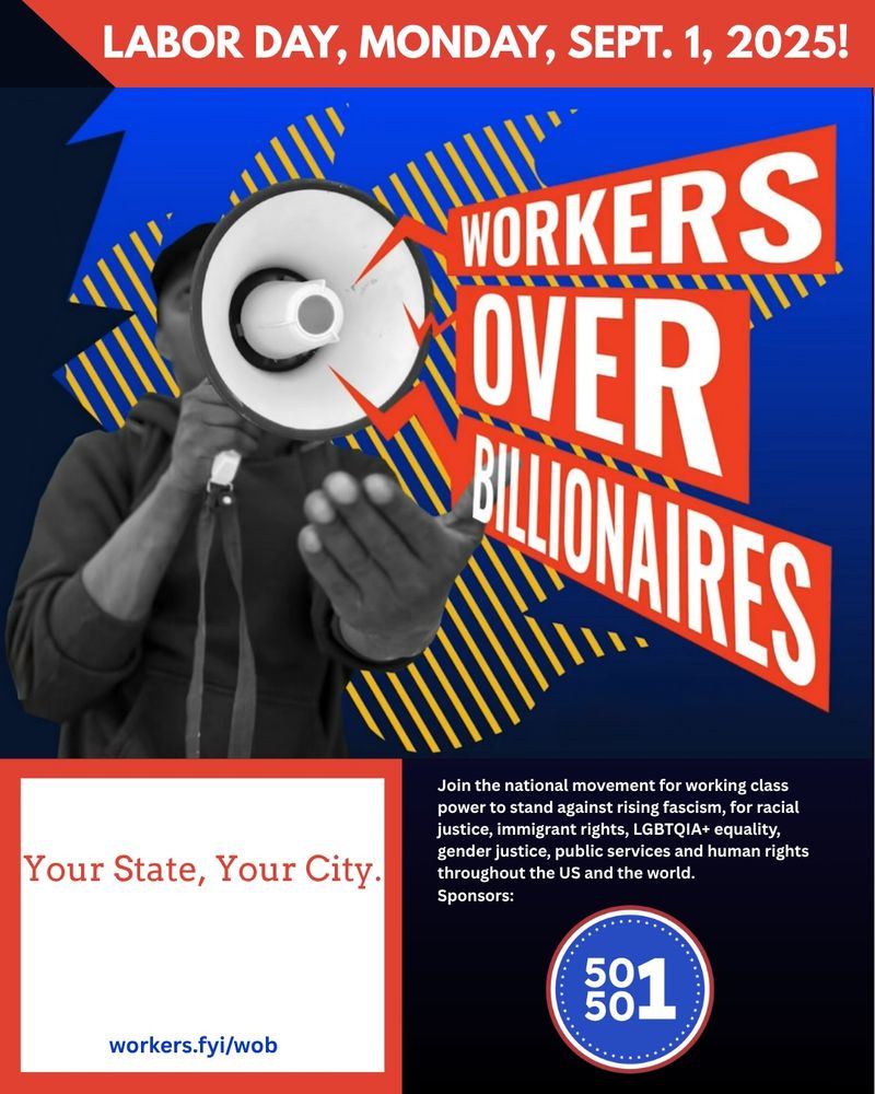 LABOR DAY, MONDAY, SEPT. 1, 2025!
WORKERS OVER
BLIOHAIRES
Your State, Your City.
Join the national movement for working class power to stand against rising fascism, for racial justice, immigrant rights, LGBTQIA+ equality, gender justice, public services and human rights throughout the US and the world.
Sponsors:
581
workers.fyi/wob