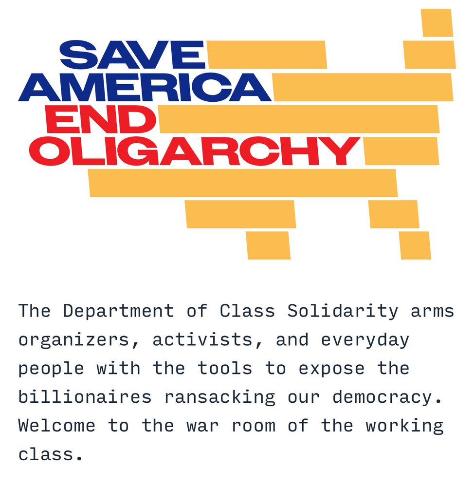 SAVE AMERICA END OLIGARCHY The Department of Class Solidarity arms organizers, activists, and everyday people with the tools to expose the billionaires ransacking our democracy. Welcome to the war room of the working class.