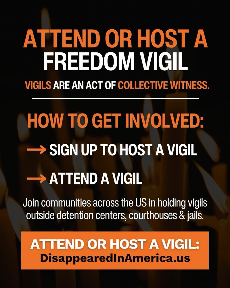 ATTEND OR HOST A FREEDOM VIGIL
VIGILS ARE AN ACT OF COLLECTIVE WITNESS.
HOW TO GET INVOLVED:
→ SIGN UP TO HOST A VIGIL
→ ATTEND A VIGIL
Join communities across the US in holding vigils outside detention centers, courthouses & jails.
ATTEND OR HOST A VIGIL:
DisappearedInAmerica.us