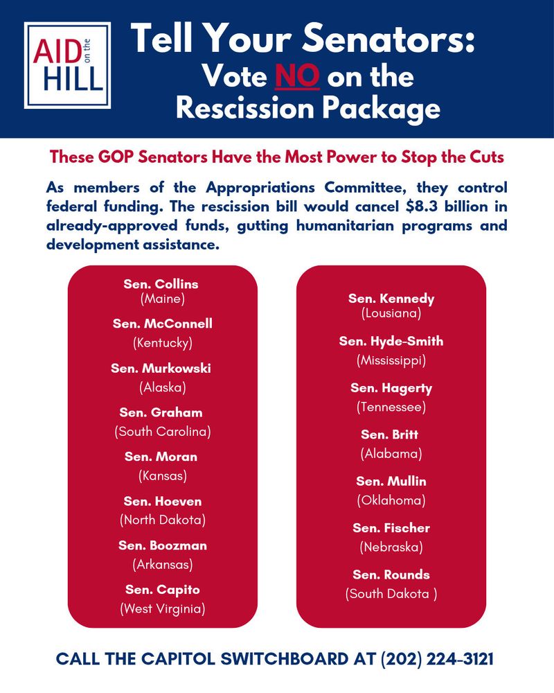 Poster titled “Tell Your Senators: Vote NO on the Rescission Package” with the “AID on the HILL” logo. Subheading in red says: “These GOP Senators Have the Most Power to Stop the Cuts.” The text explains that members of the Senate Appropriations Committee control federal funding, and the proposed rescission bill would cancel $8.3 billion in already-approved humanitarian and development aid.

Two red columns list the following GOP senators:

Left column:
	•	Sen. Collins (Maine)
	•	Sen. McConnell (Kentucky)
	•	Sen. Murkowski (Alaska)
	•	Sen. Graham (South Carolina)
	•	Sen. Moran (Kansas)
	•	Sen. Hoeven (North Dakota)
	•	Sen. Boozman (Arkansas)
	•	Sen. Capito (West Virginia)

Right column:
	•	Sen. Kennedy (Louisiana)
	•	Sen. Hyde-Smith (Mississippi)
	•	Sen. Hagerty (Tennessee)
	•	Sen. Britt (Alabama)
	•	Sen. Mullin (Oklahoma)
	•	Sen. Fischer (Nebraska)
	•	Sen. Rounds (South Dakota)

Footer in blue directs readers to “CALL THE CAPITOL SWITCHBOARD AT (202) 224–3121.” Background is white and navy with red highlights